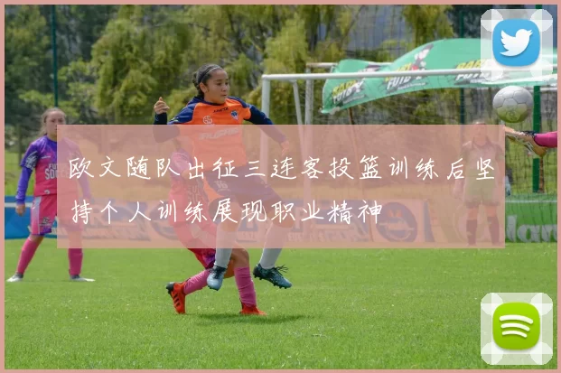 欧文随队出征三连客投篮训练后坚持个人训练展现职业精神