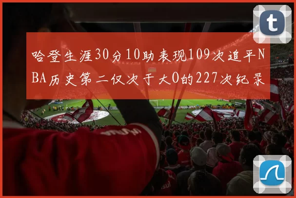 哈登生涯30分10助表现109次追平NBA历史第二仅次于大O的227次纪录