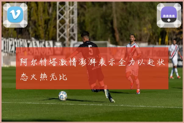 阿尔特塔激情澎湃表示全力以赴状态火热无比