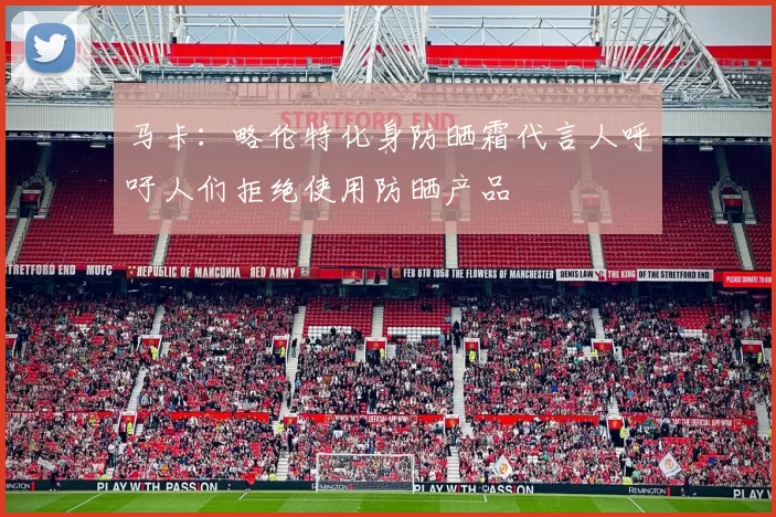 马卡：略伦特化身防晒霜代言人呼吁人们拒绝使用防晒产品
