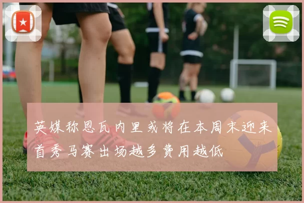 英媒称恩瓦内里或将在本周末迎来首秀马赛出场越多费用越低