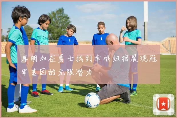 库明加在勇士找到幸福归宿展现冠军基因的无限潜力