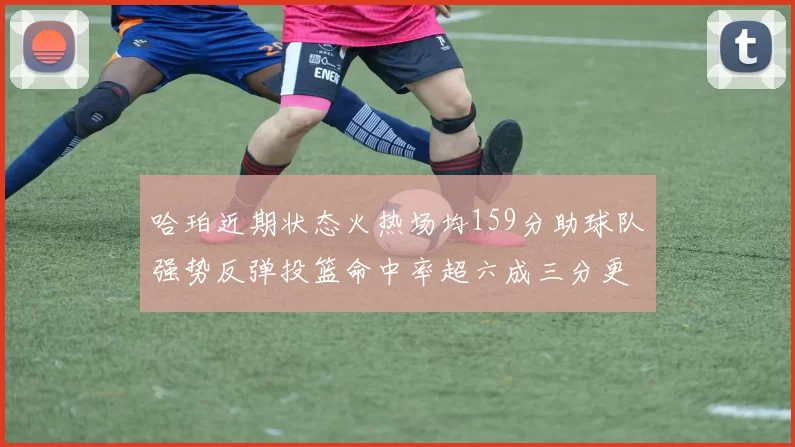 哈珀近期状态火热场均159分助球队强势反弹投篮命中率超六成三分更是惊艳