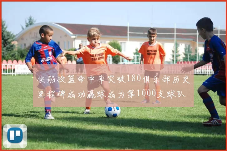 快船投篮命中率突破180俱乐部历史里程碑成功赢球成为第1000支球队