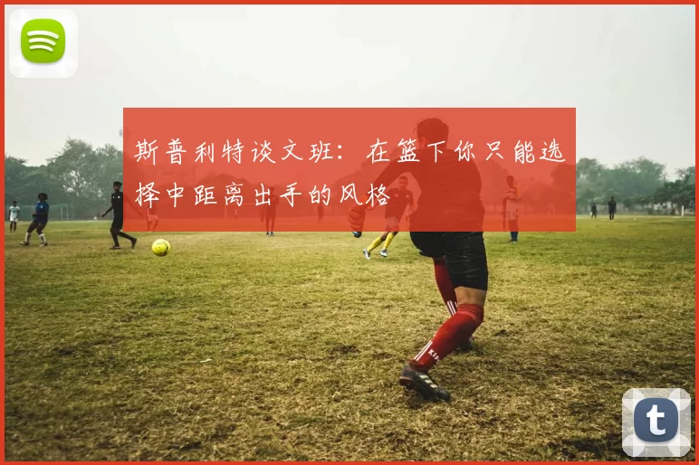 斯普利特谈文班：在篮下你只能选择中距离出手的风格