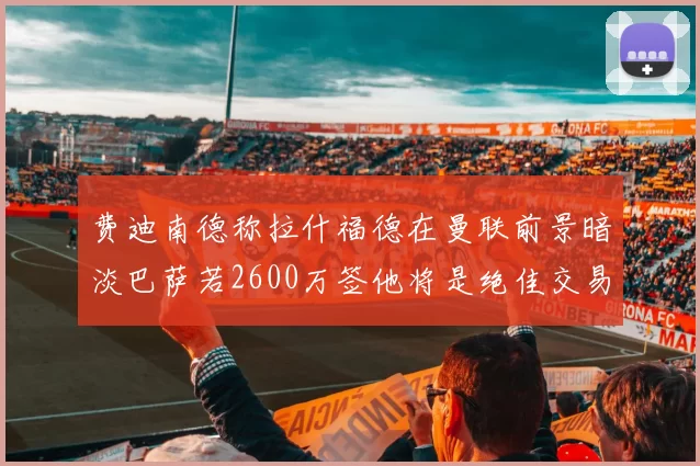 费迪南德称拉什福德在曼联前景暗淡巴萨若2600万签他将是绝佳交易