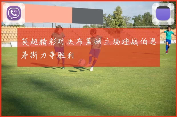 英超精彩对决布莱顿主场迎战伯恩茅斯力争胜利