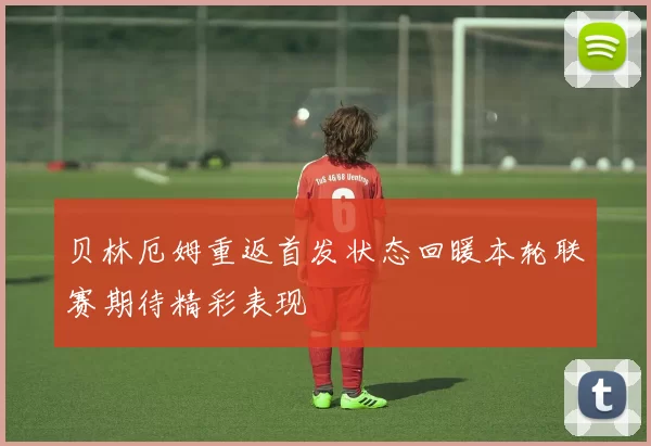 贝林厄姆重返首发状态回暖本轮联赛期待精彩表现