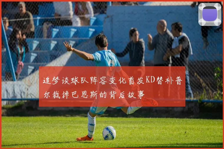 追梦谈球队阵容变化首发KD替补普尔裁掉巴恩斯的背后故事