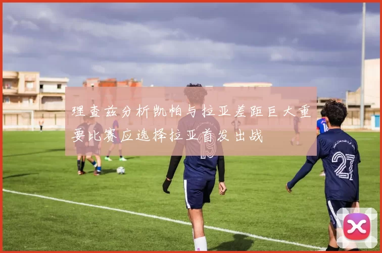 理查兹分析凯帕与拉亚差距巨大重要比赛应选择拉亚首发出战