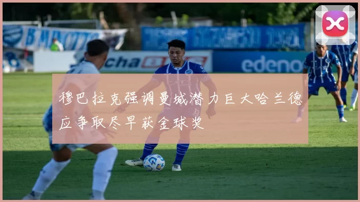 穆巴拉克强调曼城潜力巨大哈兰德应争取尽早获金球奖