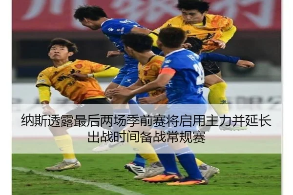 纳斯透露最后两场季前赛将启用主力并延长出战时间备战常规赛